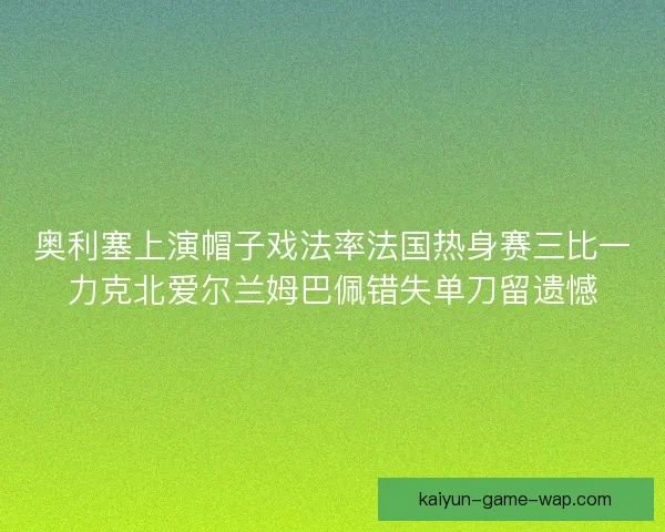 奥利塞上演帽子戏法率法国热身赛三比一力克北爱尔兰姆巴佩错失单刀留遗憾